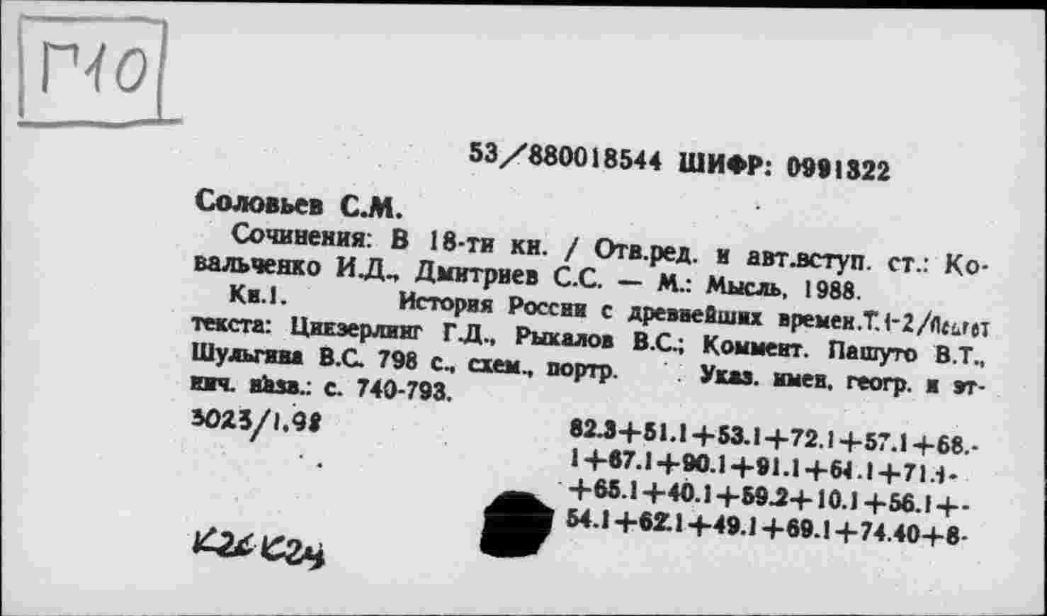 ﻿|гчо|
53/8800 і 8544 ШИФР: 0981322
Соловьев С.М.
Сочинения: В 18-ти кн. / Отв.ред. и авт .вступ, ст.: Ковальченко ИД, Дмитриев С.С. — М.: Мысль, 1988.
Ки.1.	История России с древнейших времен .Т. 1-2/Лиг«
текста: ЦиЕэерлииг ГД., Рыкалов В.С.; Коммент. Пашуто В.Т., Шульгина В.С. 798 с, схем., портр. Указ. имев, геогр. и этими. вкзв.: с. 740-793.
8025/1 9І	82Л+51.1+53.1+72.1+57.1+68.-
' ’	1+67.1+90.1+91.1+Ы.1+71Л-
+65.1+40.1+59.2+10.1 +56.І+-54.1+621+49.1 +69.1+74.40+8-
